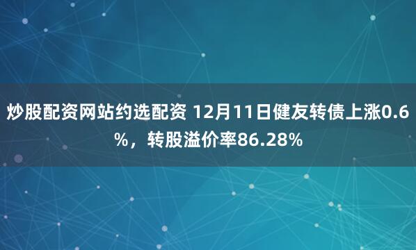 炒股配资网站约选配资 12月11日健友转债上涨0.6%，转股溢价率86.28%