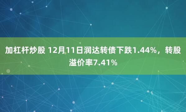 加杠杆炒股 12月11日润达转债下跌1.44%，转股溢价率7.41%