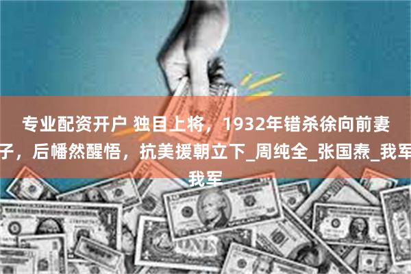 专业配资开户 独目上将，1932年错杀徐向前妻子，后幡然醒悟，抗美援朝立下_周纯全_张国焘_我军