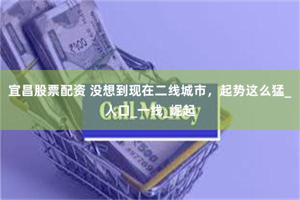 宜昌股票配资 没想到现在二线城市，起势这么猛_人口_一线_崛起