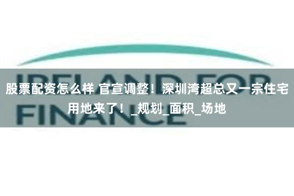 股票配资怎么样 官宣调整！深圳湾超总又一宗住宅用地来了！_规划_面积_场地