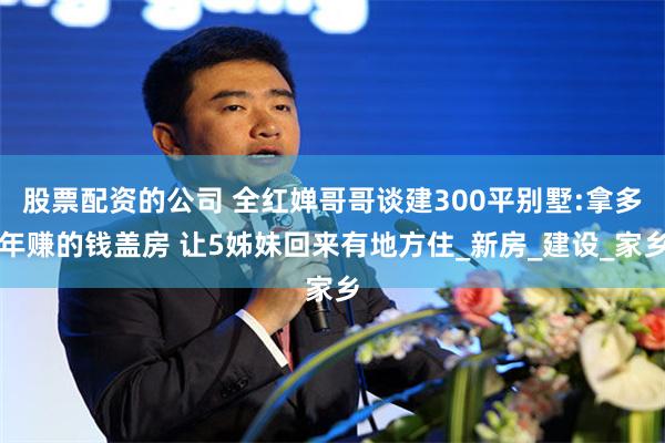 股票配资的公司 全红婵哥哥谈建300平别墅:拿多年赚的钱盖房 让5姊妹回来有地方住_新房_建设_家乡