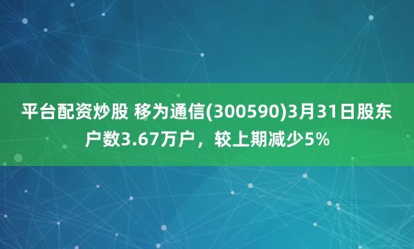 平台配资炒股 移为通信(300590)3月31日股东户数3.67万户，较上期减少5%