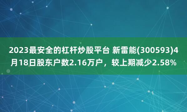 2023最安全的杠杆炒股平台 新雷能(300593)4月18日股东户数2.16万户，较上期减少2.58%