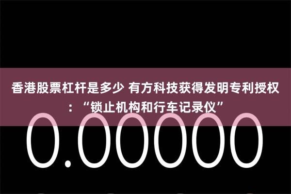 香港股票杠杆是多少 有方科技获得发明专利授权：“锁止机构和行车记录仪”