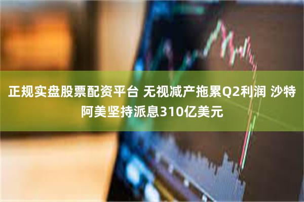 正规实盘股票配资平台 无视减产拖累Q2利润 沙特阿美坚持派息310亿美元