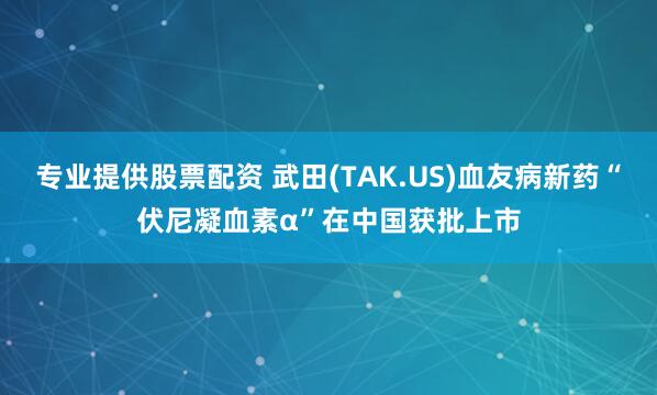 专业提供股票配资 武田(TAK.US)血友病新药“伏尼凝血素α”在中国获批上市