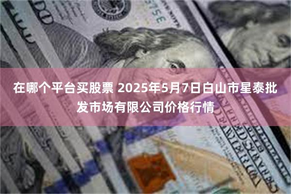 在哪个平台买股票 2025年5月7日白山市星泰批发市场有限公司价格行情