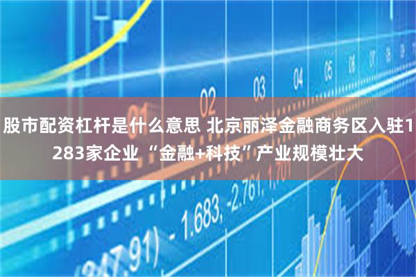 股市配资杠杆是什么意思 北京丽泽金融商务区入驻1283家企业 “金融+科技”产业规模壮大