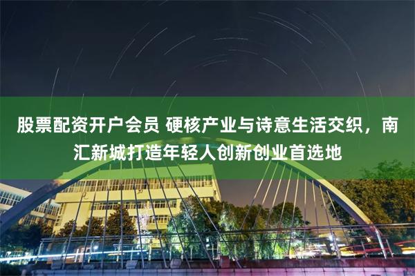股票配资开户会员 硬核产业与诗意生活交织，南汇新城打造年轻人创新创业首选地