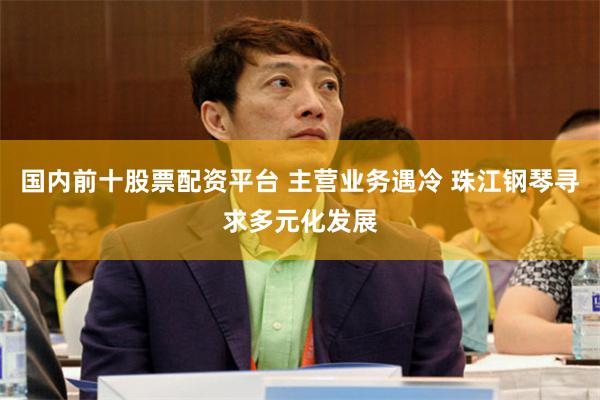 国内前十股票配资平台 主营业务遇冷 珠江钢琴寻求多元化发展