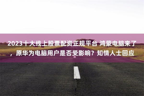 2023十大线上股票配资正规平台 鸿蒙电脑来了，原华为电脑用户是否受影响？知情人士回应