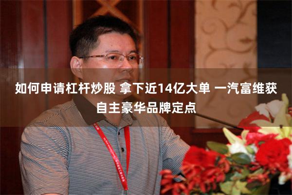 如何申请杠杆炒股 拿下近14亿大单 一汽富维获自主豪华品牌定点