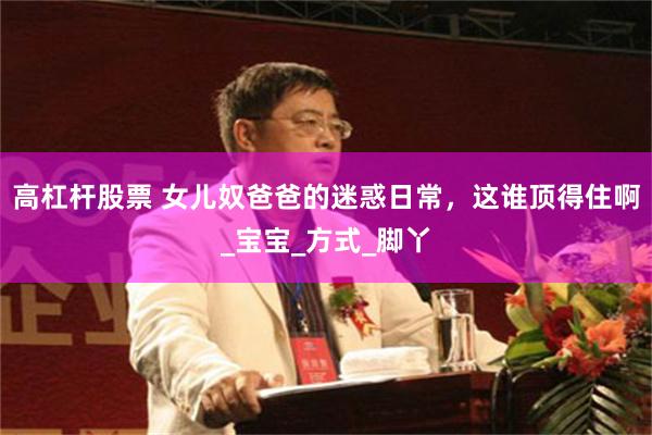 高杠杆股票 女儿奴爸爸的迷惑日常，这谁顶得住啊_宝宝_方式_脚丫