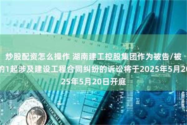炒股配资怎么操作 湖南建工控股集团作为被告/被上诉人的1起涉及建设工程合同纠纷的诉讼将于2025年5月20日开庭