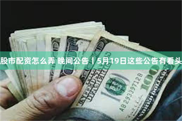 股市配资怎么弄 晚间公告丨5月19日这些公告有看头