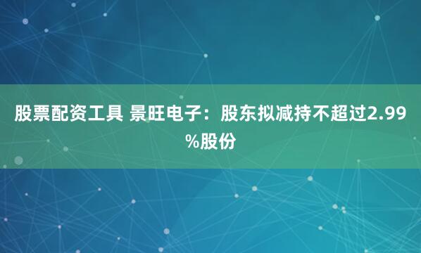 股票配资工具 景旺电子：股东拟减持不超过2.99%股份