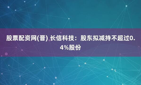 股票配资网(晋) 长信科技：股东拟减持不超过0.4%股份
