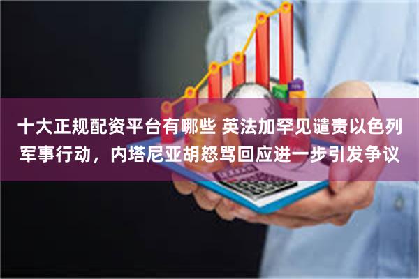 十大正规配资平台有哪些 英法加罕见谴责以色列军事行动，内塔尼亚胡怒骂回应进一步引发争议