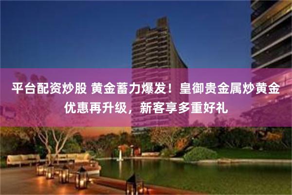 平台配资炒股 黄金蓄力爆发！皇御贵金属炒黄金优惠再升级，新客享多重好礼
