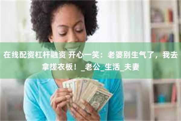 在线配资杠杆融资 开心一笑：老婆别生气了，我去拿搓衣板！_老公_生活_夫妻