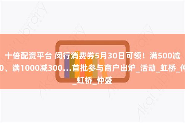 十倍配资平台 闵行消费券5月30日可领！满500减100、满1000减300…首批参与商户出炉_活动_虹桥_仲盛