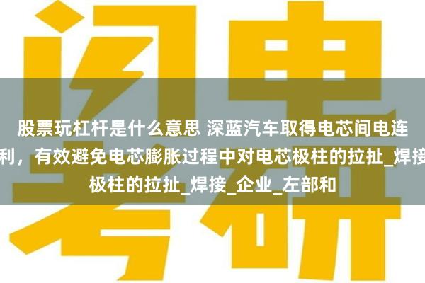 股票玩杠杆是什么意思 深蓝汽车取得电芯间电连接件等相关专利，有效避免电芯膨胀过程中对电芯极柱的拉扯_焊接_企业_左部和