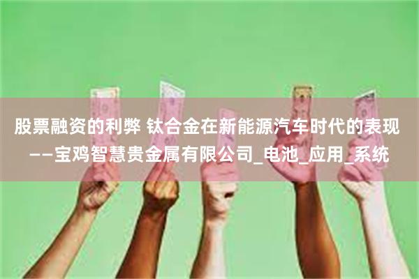 股票融资的利弊 钛合金在新能源汽车时代的表现 ——宝鸡智慧贵金属有限公司_电池_应用_系统