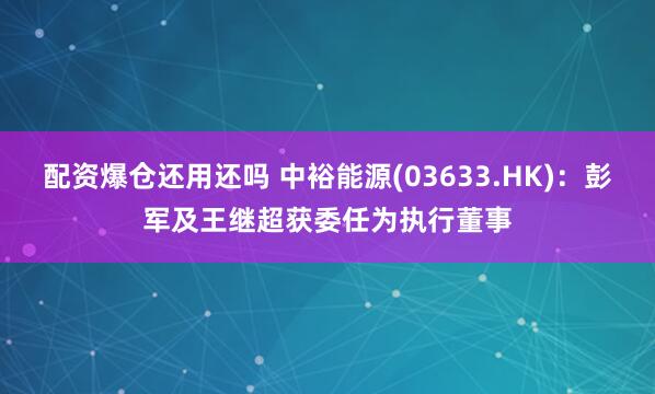 配资爆仓还用还吗 中裕能源(03633.HK)：彭军及王继超获委任为执行董事