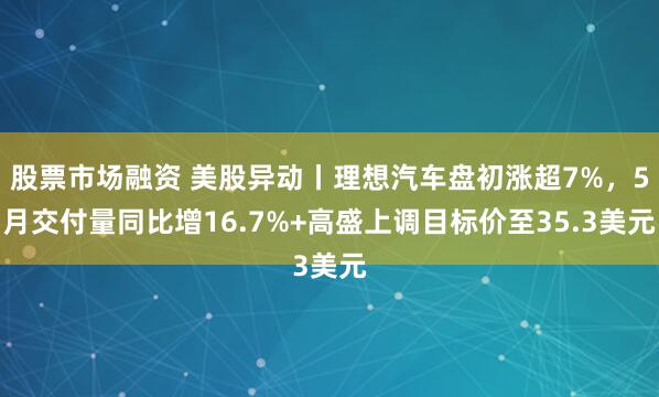 股票市场融资 美股异动丨理想汽车盘初涨超7%，5月交付量同比增16.7%+高盛上调目标价至35.3美元