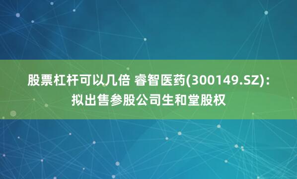 股票杠杆可以几倍 睿智医药(300149.SZ)：拟出售参股公司生和堂股权