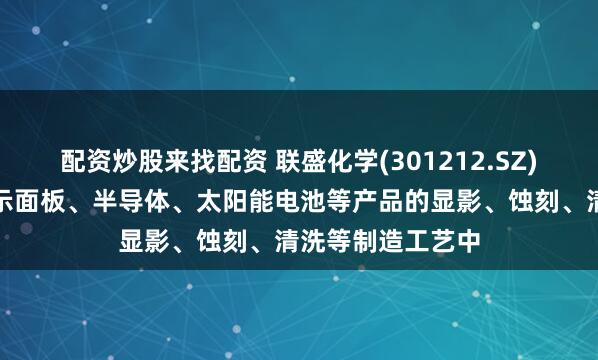 配资炒股来找配资 联盛化学(301212.SZ)：产品可用于显示面板、半导体、太阳能电池等产品的显影、蚀刻、清洗等制造工艺中