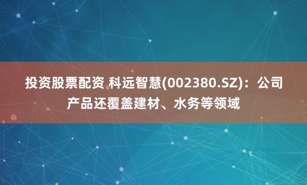 投资股票配资 科远智慧(002380.SZ)：公司产品还覆盖建材、水务等领域