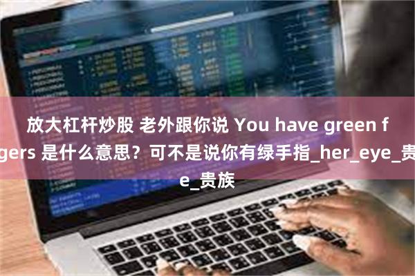 放大杠杆炒股 老外跟你说 You have green fingers 是什么意思？可不是说你有绿手指_her_eye_贵族