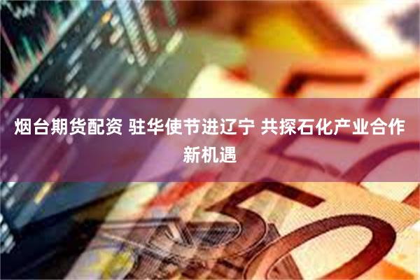 烟台期货配资 驻华使节进辽宁 共探石化产业合作新机遇