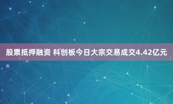 股票抵押融资 科创板今日大宗交易成交4.42亿元