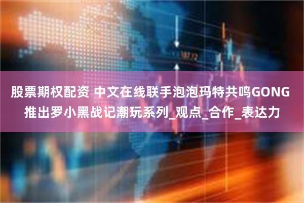 股票期权配资 中文在线联手泡泡玛特共鸣GONG 推出罗小黑战记潮玩系列_观点_合作_表达力