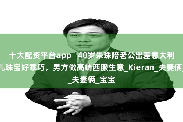 十大配资平台app   40岁朱珠陪老公出差意大利，女儿珠宝好乖巧，男方做高端西服生意_Kieran_夫妻俩_宝宝