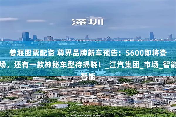 姜堰股票配资 尊界品牌新车预告：S600即将登场，还有一款神秘车型待揭晓！_江汽集团_市场_智能