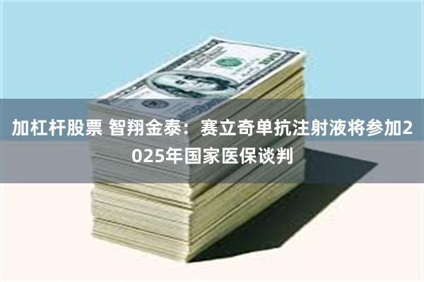 加杠杆股票 智翔金泰：赛立奇单抗注射液将参加2025年国家医保谈判