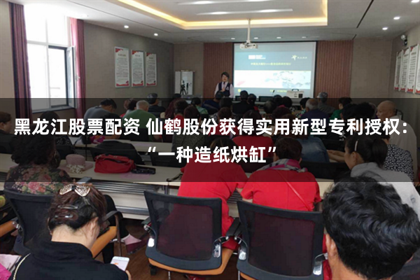 黑龙江股票配资 仙鹤股份获得实用新型专利授权：“一种造纸烘缸”